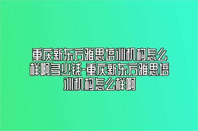 重庆新东方雅思培训机构怎么样啊多少钱-重庆新东方雅思培训机构怎么样啊