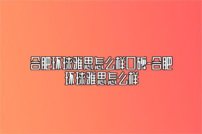 合肥环球雅思怎么样口碑-合肥环球雅思怎么样