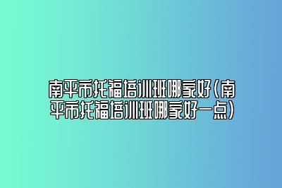 南平市托福培训班哪家好(南平市托福培训班哪家好一点)