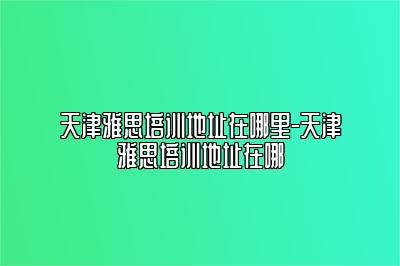 天津雅思培训地址在哪里-天津雅思培训地址在哪