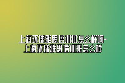 上海环球雅思培训班怎么样啊-上海环球雅思培训班怎么样