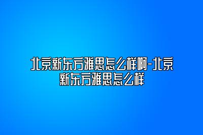 北京新东方雅思怎么样啊-北京新东方雅思怎么样