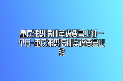 重庆雅思培训英语要多少钱一个月-重庆雅思培训英语要多少钱