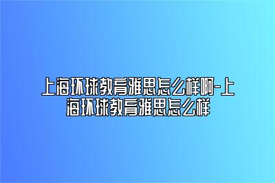 上海环球教育雅思怎么样啊-上海环球教育雅思怎么样