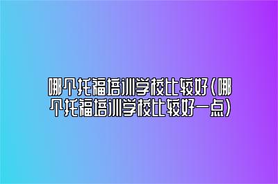 哪个托福培训学校比较好(哪个托福培训学校比较好一点)