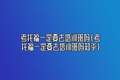 考托福一定要去培训班吗(考托福一定要去培训班吗知乎)