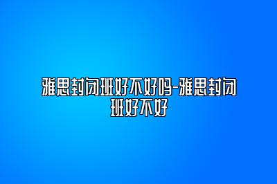 雅思封闭班好不好吗-雅思封闭班好不好