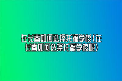 在长春如何选择托福学校(在长春如何选择托福学校呢)