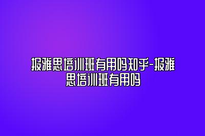 报雅思培训班有用吗知乎-报雅思培训班有用吗