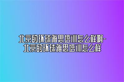 北京的环球雅思培训怎么样啊-北京的环球雅思培训怎么样