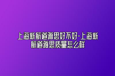 上海新航道雅思好不好-上海新航道雅思质量怎么样