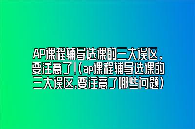 AP课程辅导选课的三大误区，要注意了！(ap课程辅导选课的三大误区,要注意了哪些问题)