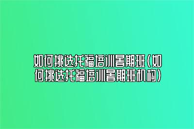 如何挑选托福培训暑期班(如何挑选托福培训暑期班机构)