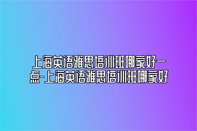 上海英语雅思培训班哪家好一点-上海英语雅思培训班哪家好