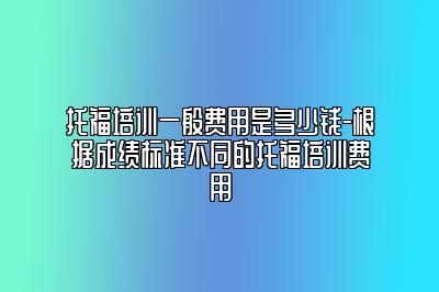 托福培训一般费用是多少钱-根据成绩标准不同的托福培训费用