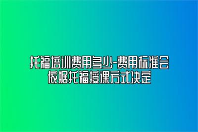 托福培训费用多少-费用标准会依据托福授课方式决定