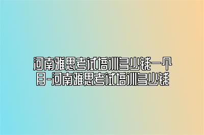 河南雅思考试培训多少钱一个月-河南雅思考试培训多少钱