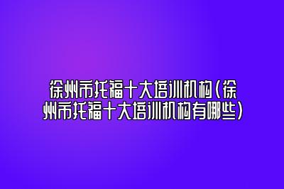 徐州市托福十大培训机构(徐州市托福十大培训机构有哪些)