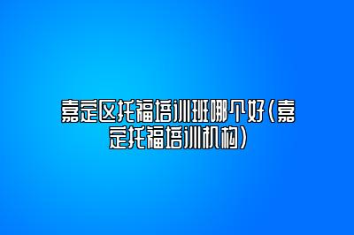 嘉定区托福培训班哪个好(嘉定托福培训机构)