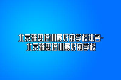 北京雅思培训最好的学校排名-北京雅思培训最好的学校