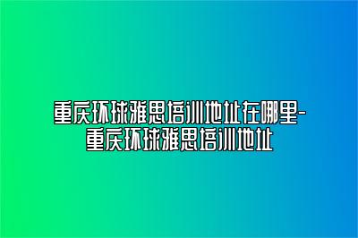 重庆环球雅思培训地址在哪里-重庆环球雅思培训地址