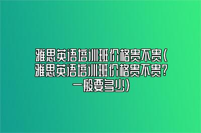 雅思英语培训班价格贵不贵(雅思英语培训班价格贵不贵?一般要多少)