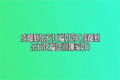 成都新东方托福好吗(成都新东方托福培训哪家好)