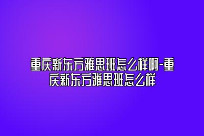 重庆新东方雅思班怎么样啊-重庆新东方雅思班怎么样