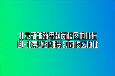 北京环球雅思封闭校区地址在哪-北京环球雅思封闭校区地址