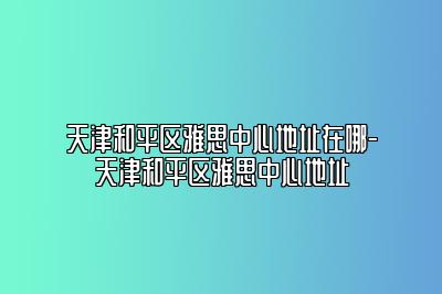 天津和平区雅思中心地址在哪-天津和平区雅思中心地址