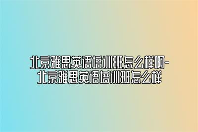 北京雅思英语培训班怎么样啊-北京雅思英语培训班怎么样