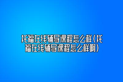 托福在线辅导课程怎么样(托福在线辅导课程怎么样啊)