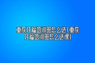 重庆托福培训班怎么选(重庆托福培训班怎么选课)