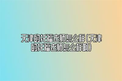 天津的托福老师怎么样(天津的托福老师怎么样啊)