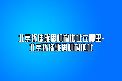 北京环球雅思机构地址在哪里-北京环球雅思机构地址