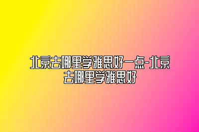 北京去哪里学雅思好一点-北京去哪里学雅思好