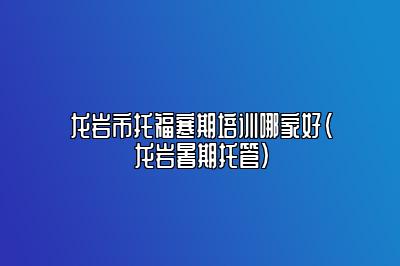 龙岩市托福寒期培训哪家好(龙岩暑期托管)