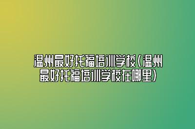 温州最好托福培训学校(温州最好托福培训学校在哪里)