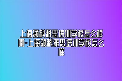 上海领科雅思培训学校怎么样啊-上海领科雅思培训学校怎么样