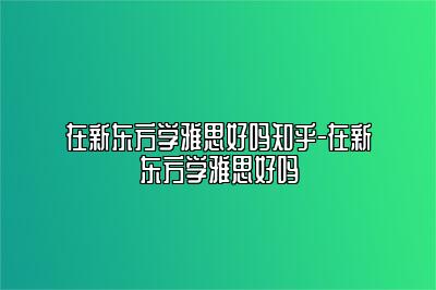 在新东方学雅思好吗知乎-在新东方学雅思好吗