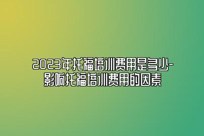 2023年托福培训费用是多少-影响托福培训费用的因素