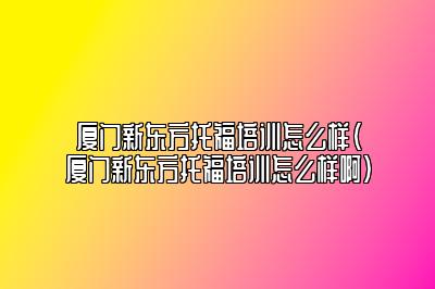 厦门新东方托福培训怎么样(厦门新东方托福培训怎么样啊)