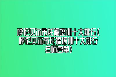 呼伦贝尔市托福培训十大排行(呼伦贝尔市托福培训十大排行老师名单)