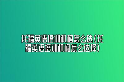 托福英语培训机构怎么选(托福英语培训机构怎么选择)