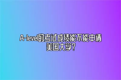 A-level的考试成绩能不能申请美国大学？