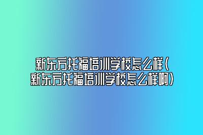 新东方托福培训学校怎么样(新东方托福培训学校怎么样啊)