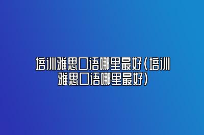 培训雅思口语哪里最好(培训雅思口语哪里最好)