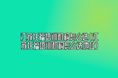 江苏托福培训机构怎么选(江苏托福培训机构怎么选地址)