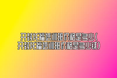 开封托福培训班价格是多少(开封托福培训班价格是多少钱)