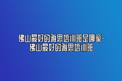 佛山最好的雅思培训班是哪家-佛山最好的雅思培训班